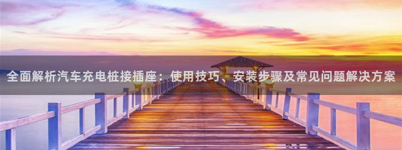 威廉希尔足球官网 百科：全面解析汽车充电桩接插座：使用技巧、安装步骤及常见问题解决方案