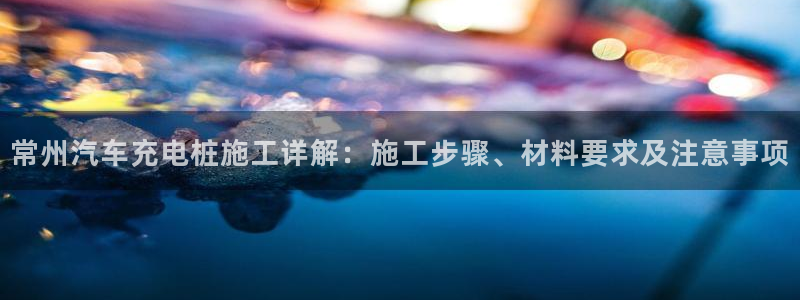 威廉希尔体育app官网：常州汽车充电桩施工详解：施工步骤、材料要求及注意事项