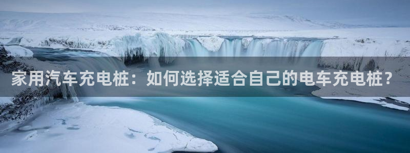 威廉官网登录：家用汽车充电桩：如何选择适合自己的电车充电桩？