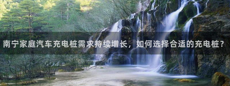 威廉希尔没有返水嘛：南宁家庭汽车充电桩需求持续增长，如何选择合适的充电桩？
