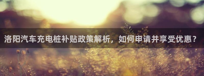 威廉希尔平局判断方法：洛阳汽车充电桩补贴政策解析，如何申请并享受优惠？