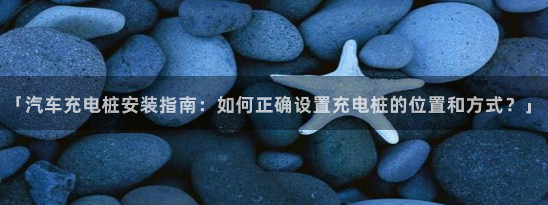 威廉希尔欧亚转换表：「汽车充电桩安装指南：如何正确设置充电桩的位置和方式？」