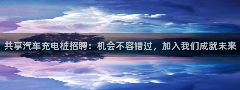 威廉希尔合法吗：共享汽车充电桩招聘：机会不容错过，加入我们成就未来