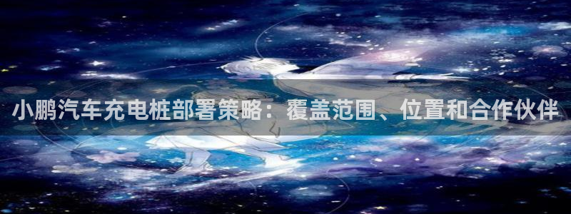 威廉谈球：小鹏汽车充电桩部署策略：覆盖范围、位置和合作伙伴