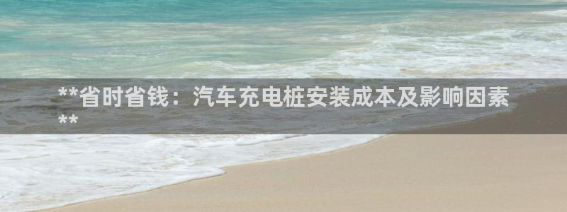 威廉希尔中文网站威廉：**省时省钱：汽车充电桩安装成本及影响因素
**