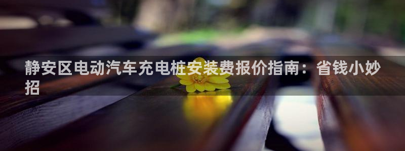 威廉客户端app下载安装：静安区电动汽车充电桩安装费报价指南：省钱小妙
招