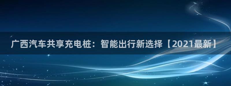 英国威廉希尔俱乐部官网：广西汽车共享充电桩：智能出行新选择【2021最新】