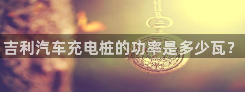 威廉希尔让球胜负平：吉利汽车充电桩的功率是多少瓦？