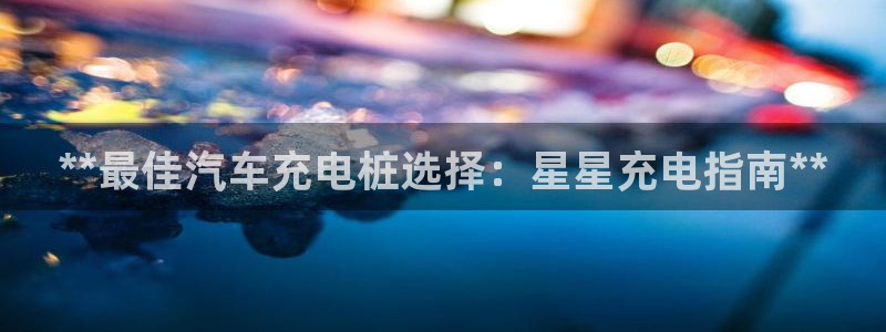 威廉希尔能预知比赛结果吗：**最佳汽车充电桩选择：星星充电指南**