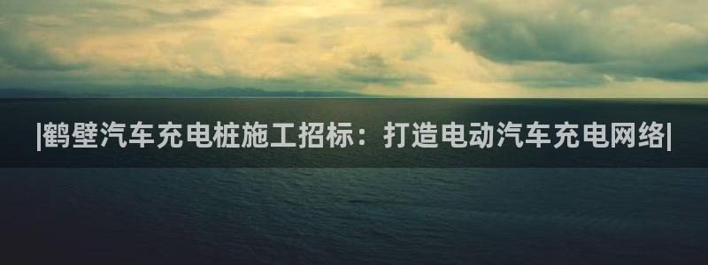 足球威廉希尔初盘还是变盘：|鹤壁汽车充电桩施工招标：打造电动汽车充电网络|